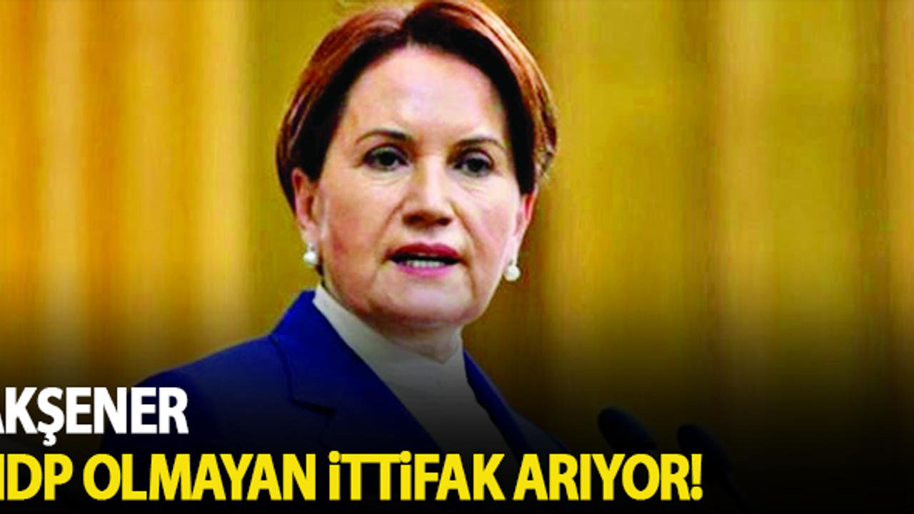 Akşener HDP olmayan ittifak arıyor!