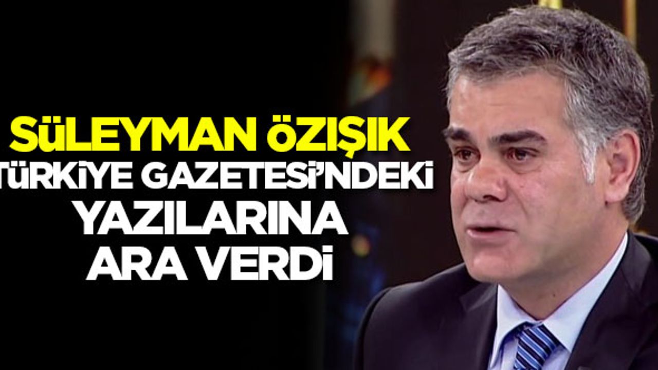 Süleyman Özışık, Türkiye gazetesindeki yazılarına ara verdi